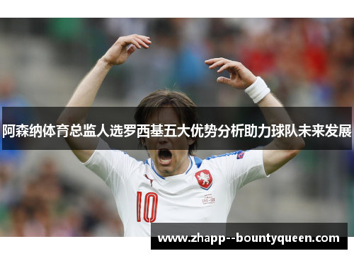 阿森纳体育总监人选罗西基五大优势分析助力球队未来发展 阿森纳体育总监人选罗西基五大优势分析助力球队未来发展