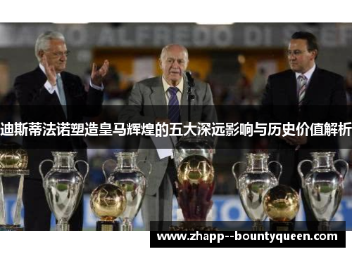 迪斯蒂法诺塑造皇马辉煌的五大深远影响与历史价值解析