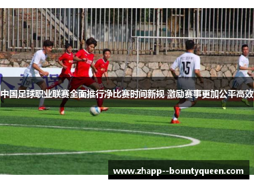 中国足球职业联赛全面推行净比赛时间新规 激励赛事更加公平高效 中国足球职业联赛全面推行净比赛时间新规 激励赛事更加公平高效