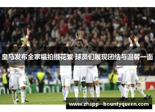 皇马发布全家福拍摄花絮 球员们展现团结与温馨一面